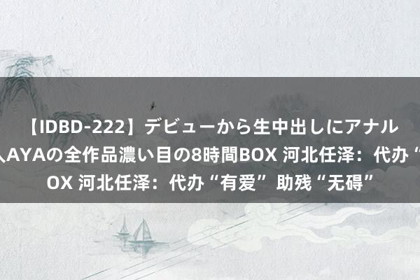 【IDBD-222】デビューから生中出しにアナルまで！最強の芸能人AYAの全作品濃い目の8時間BOX 河北任泽：代办“有爱” 助残“无碍”