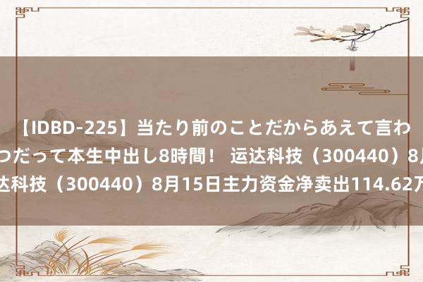 【IDBD-225】当たり前のことだからあえて言わなかったけど…IPはいつだって本生中出し8時間! 运达科技(300440)8月15日主力资金净卖出114.62万元