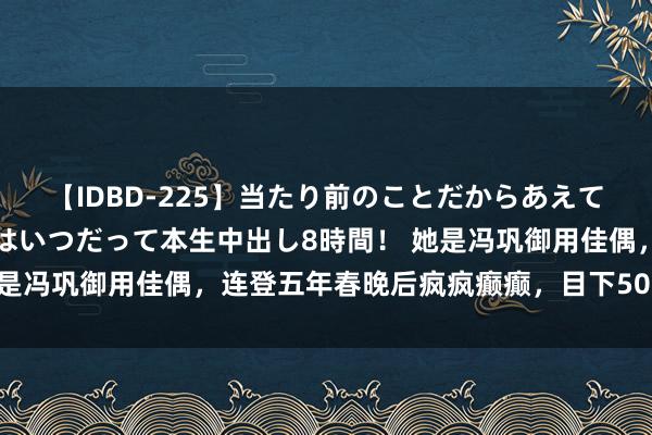 【IDBD-225】当たり前のことだからあえて言わなかったけど…IPはいつだって本生中出し8時間！ 她是冯巩御用佳偶，连登五年春晚后疯疯癫癫，目下50岁何如了？