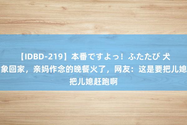 【IDBD-219】本番ですよっ！ふたたび 犬子带对象回家，亲妈作念的晚餐火了，网友：这是要把儿媳赶跑啊