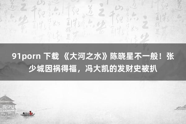 91porn 下载 《大河之水》陈晓星不一般!张少城因祸得福,冯大凯的发财史被扒