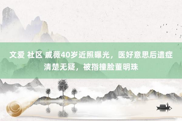 文爱 社区 戚薇40岁近照曝光,医好意思后遗症清楚无疑,被指撞脸董明珠