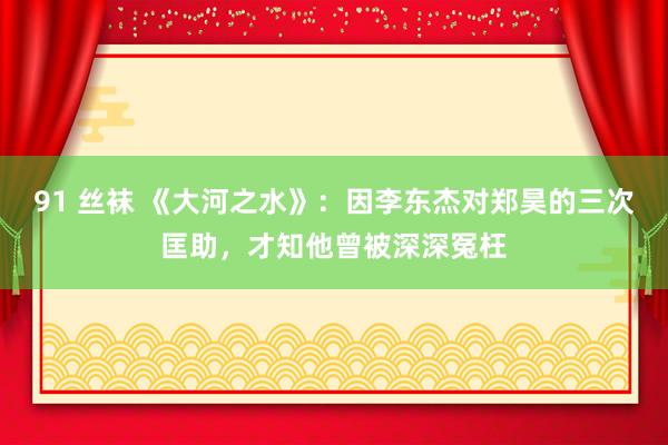 91 丝袜 《大河之水》：因李东杰对郑昊的三次匡助，才知他曾被深深冤枉