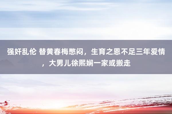 强奸乱伦 替黄春梅憋闷，生育之恩不足三年爱情，大男儿徐熙娴一家或搬走