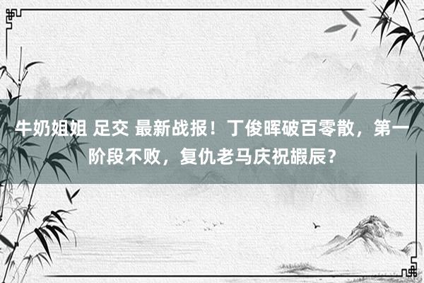 牛奶姐姐 足交 最新战报!丁俊晖破百零散,第一阶段不败,复仇老马庆祝嘏辰?