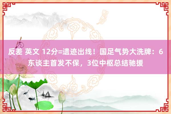 反差 英文 12分=遗迹出线!国足气势大洗牌:6东谈主首发不保,3位中枢总结驰援