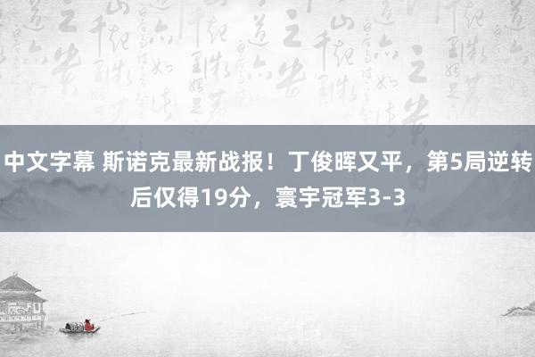 中文字幕 斯诺克最新战报!丁俊晖又平,第5局逆转后仅得19分,寰宇冠军3-3
