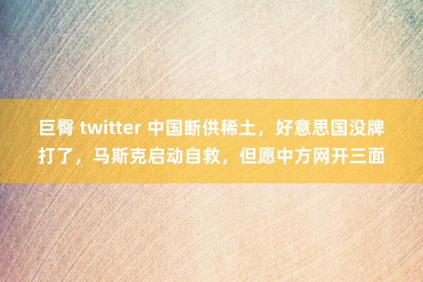 巨臀 twitter 中国断供稀土,好意思国没牌打了,马斯克启动自救,但愿中方网开三面
