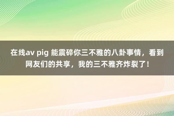 在线av pig 能震碎你三不雅的八卦事情，看到网友们的共享，我的三不雅齐炸裂了！