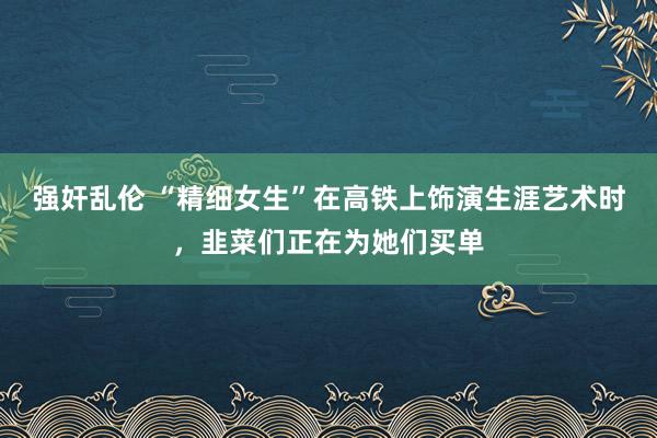 强奸乱伦 “精细女生”在高铁上饰演生涯艺术时，韭菜们正在为她们买单