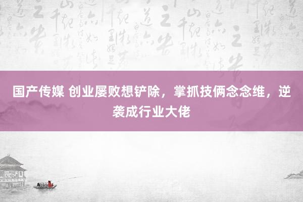 国产传媒 创业屡败想铲除，掌抓技俩念念维，逆袭成行业大佬