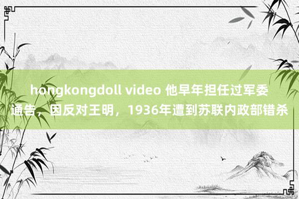 hongkongdoll video 他早年担任过军委通告，因反对王明，1936年遭到苏联内政部错杀