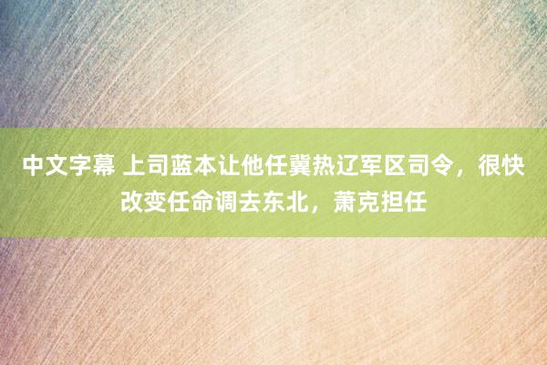 中文字幕 上司蓝本让他任冀热辽军区司令，很快改变任命调去东北，萧克担任