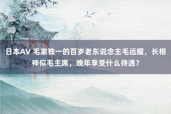 日本AV 毛家独一的百岁老东说念主毛远耀，长相神似毛主席，晚年享受什么待遇？