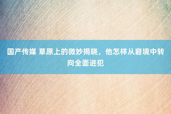 国产传媒 草原上的微妙揭晓，他怎样从窘境中转向全面进犯