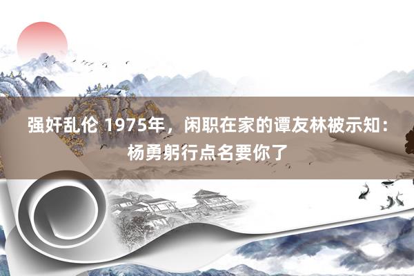 强奸乱伦 1975年，闲职在家的谭友林被示知：杨勇躬行点名要你了