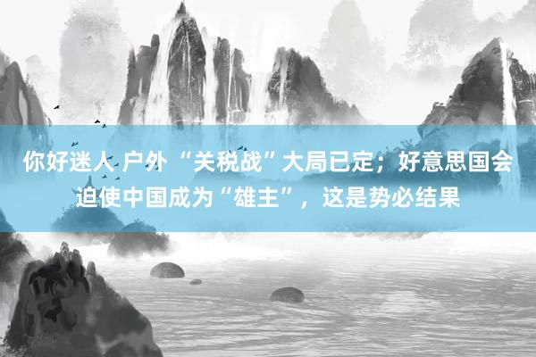 你好迷人 户外 “关税战”大局已定；好意思国会迫使中国成为“雄主”，这是势必结果