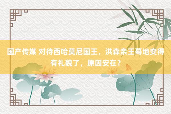 国产传媒 对待西哈莫尼国王，洪森亲王蓦地变得有礼貌了，原因安在？