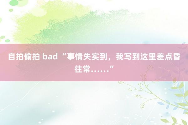 自拍偷拍 bad “事情失实到，我写到这里差点昏往常……”