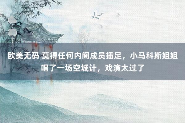 欧美无码 莫得任何内阁成员插足，小马科斯姐姐唱了一场空城计，戏演太过了