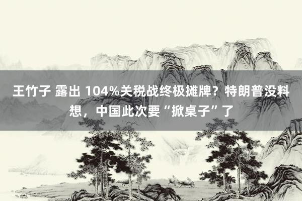 王竹子 露出 104%关税战终极摊牌？特朗普没料想，中国此次要“掀桌子”了
