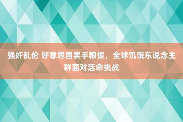 强奸乱伦 好意思国罢手粮援，全球饥饿东说念主群面对活命挑战