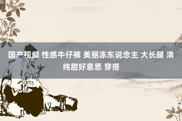 国产视频 性感牛仔裤 美丽冻东说念主 大长腿 清纯甜好意思 穿搭