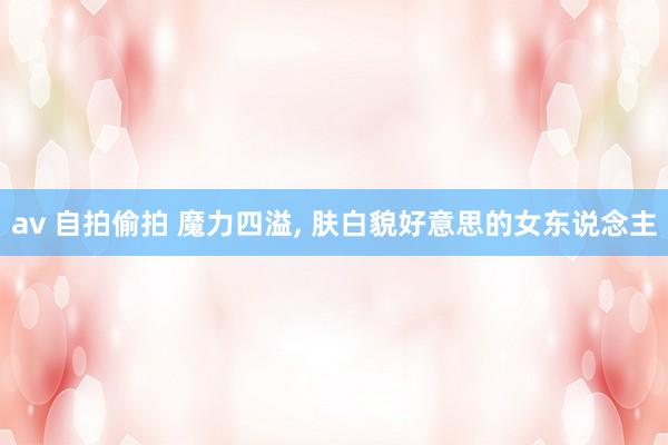av 自拍偷拍 魔力四溢, 肤白貌好意思的女东说念主