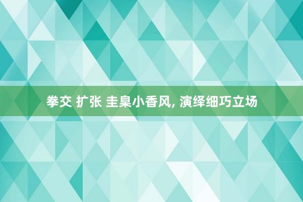 拳交 扩张 圭臬小香风, 演绎细巧立场