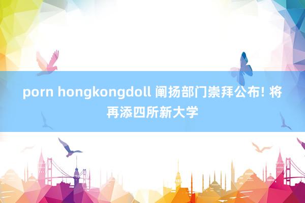 porn hongkongdoll 阐扬部门崇拜公布! 将再添四所新大学