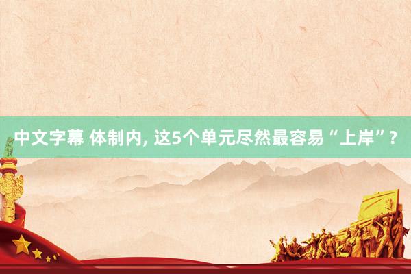中文字幕 体制内, 这5个单元尽然最容易“上岸”?