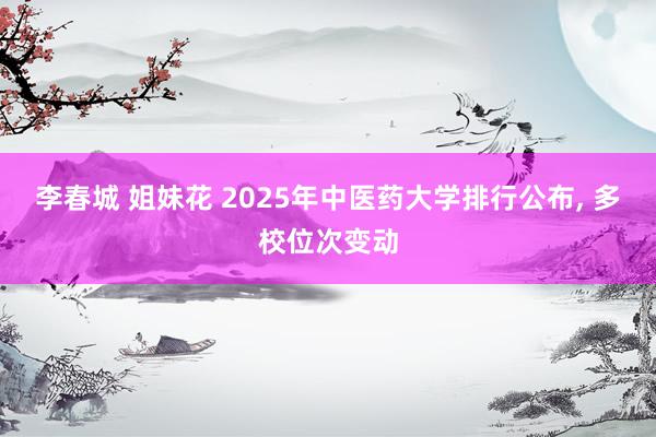 李春城 姐妹花 2025年中医药大学排行公布, 多校位次变动