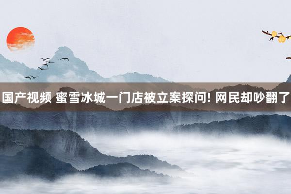 国产视频 蜜雪冰城一门店被立案探问! 网民却吵翻了