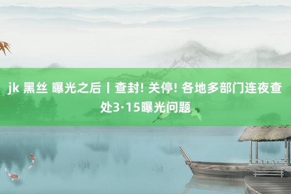 jk 黑丝 曝光之后丨查封! 关停! 各地多部门连夜查处3·15曝光问题