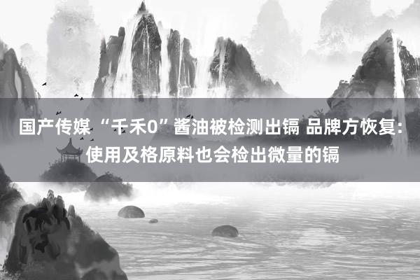 国产传媒 “千禾0”酱油被检测出镉 品牌方恢复: 使用及格原料也会检出微量的镉