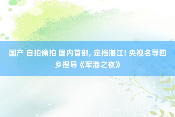 国产 自拍偷拍 国内首部， 定档湛江! 央视名导回乡捏导《军港之夜》