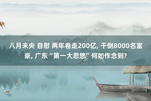八月未央 自慰 两年卷走200亿， 干倒8000名富豪， 广东“第一大忽悠”何如作念到?