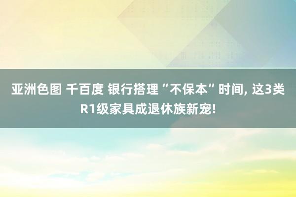 亚洲色图 千百度 银行搭理“不保本”时间， 这3类R1级家具成退休族新宠!