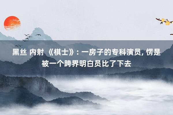 黑丝 内射 《棋士》: 一房子的专科演员， 愣是被一个跨界明白员比了下去