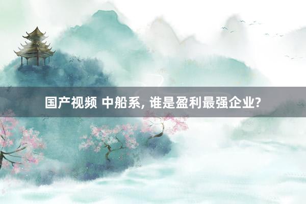 国产视频 中船系， 谁是盈利最强企业?