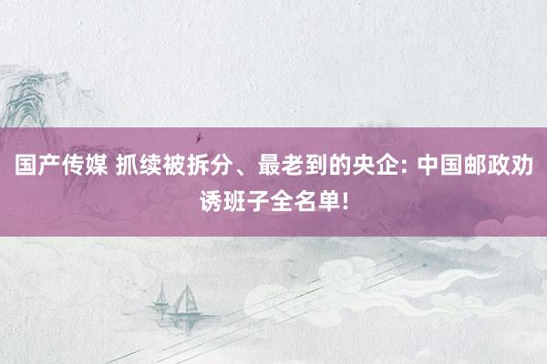 国产传媒 抓续被拆分、最老到的央企: 中国邮政劝诱班子全名单!