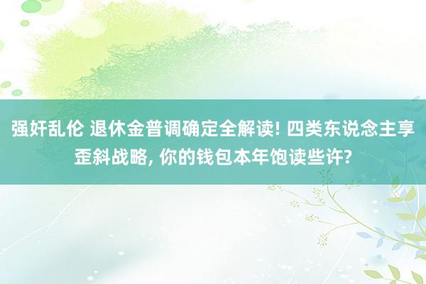 强奸乱伦 退休金普调确定全解读! 四类东说念主享歪斜战略， 你的钱包本年饱读些许?