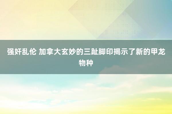 强奸乱伦 加拿大玄妙的三趾脚印揭示了新的甲龙物种