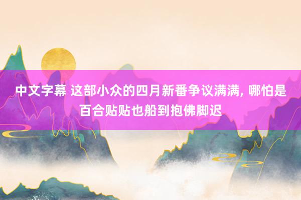 中文字幕 这部小众的四月新番争议满满， 哪怕是百合贴贴也船到抱佛脚迟