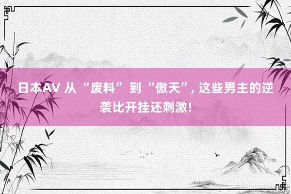 日本AV 从 “废料” 到 “傲天”， 这些男主的逆袭比开挂还刺激!