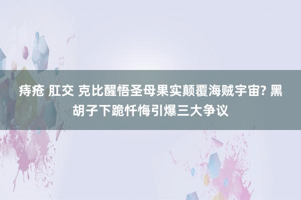 痔疮 肛交 克比醒悟圣母果实颠覆海贼宇宙? 黑胡子下跪忏悔引爆三大争议