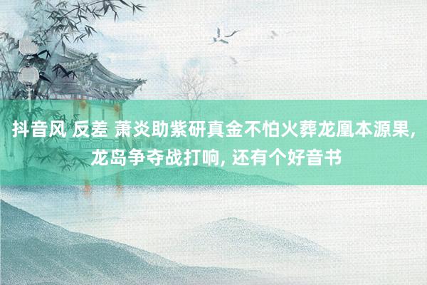 抖音风 反差 萧炎助紫研真金不怕火葬龙凰本源果， 龙岛争夺战打响， 还有个好音书