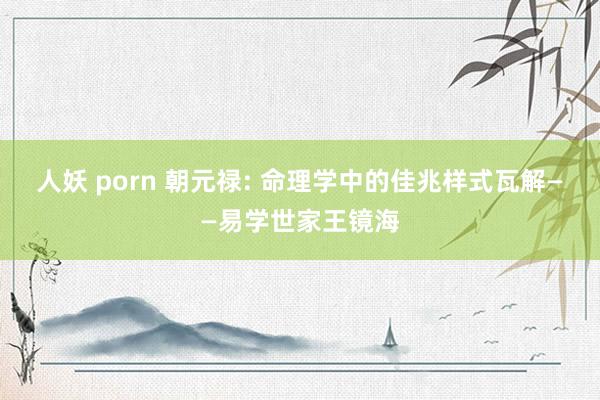 人妖 porn 朝元禄: 命理学中的佳兆样式瓦解——易学世家王镜海