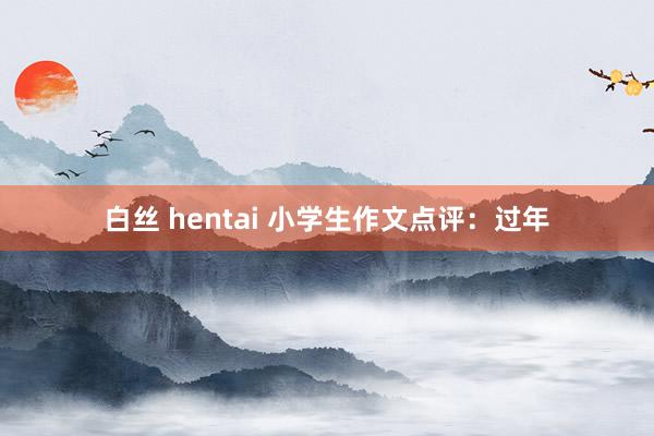 白丝 hentai 小学生作文点评:过年