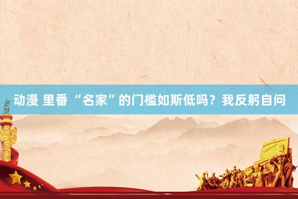动漫 里番 “名家”的门槛如斯低吗？我反躬自问